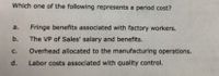 Which one of the following represents a period cost?
a.
Fringe benefits associated with factory workers.
b.
The VP of Sales' salary and benefits.
C.
Overhead allocated to the manufacturing operations.
d.
Labor costs associated with quality control.
