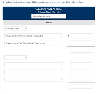 Show how the investments would be reported in the assets section of the balance sheet.
Current Assets
SARASOTA CORPORATION
Balance Sheet (Partial)
November 30, 2024
Investments at Amortized Cost, Treasury Bill
Investments at Fair Value through Profit or Loss
Assets
tA