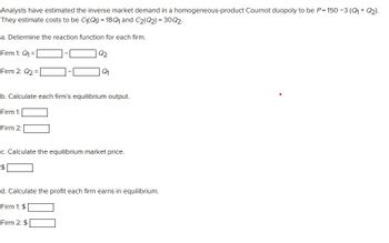 Analysts have estimated the inverse market demand in a homogeneous-product Cournot duopoly to be P=150-3 (Q₁ + Q₂).
They estimate costs to be C₁(Q)=18Q₁ and C₂(Q2)=30Q2.
a. Determine the reaction function for each firm.
Firm 1: Q₁ =
Firm 2: Q₂ =
Q2
Q₁
b. Calculate each firm's equilibrium output.
Firm 1:
Firm 2:
c. Calculate the equilibrium market price.
$
Firm 2: $
d. Calculate the profit each firm earns in equilibrium.
Firm 1: $