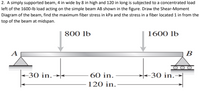 2. A simply supported beam, 4 in wide by 8 in high and 120 in long is subjected to a concentrated load
left of the 1600-lb load acting on the simple beam AB shown in the figure. Draw the Shear-Moment
Diagram of the beam, find the maximum fiber stress in kPa and the stress in a fiber located 1 in from the
top of the beam at midspan.
800 lb
1600 lb
A
B
<30 in.
60 in.
<30 in.→|
120 in.
