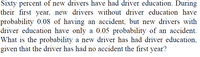 Sixty percent of new drivers have had driver education. During
their first year, new drivers without driver education have
probability 0.08 of having an accident, but new drivers with
driver education have only a 0.05 probability of an accident.
What is the probability a new driver has had driver education,
given that the driver has had no accident the first year?
