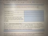 rmat Tools
Add-ons Help Accessibility
Last edit was 7 minutes ago
Normal text
Open Sans
12
I U
14. Calcium Chloride (CaCl,): A salt that is the source of calcium ions for our body
Lewis Diagram for Ca
Lewis Diagram for Cl
Lewis Model of CaCl,
Explain how the location of calcium and
chlorine on the Periodic table explains why
each atom of calcium bonds with two atoms
of
oxygen.
15. Write a Claim/Evidence/Reasoning response to answer the question: What state of
matter would you expect to find this substance (calcium chloride) in "the Goldilocks Zone"?
Start with a claim that directly answers the question. Then, use the melting and boiling point
data from the previous lesson as evidence and your models above to help with your
reasoning, Your paragraph should have at least three sentences.
16. Magnesium Oxide (MgO): A source of magnesium needed for nerve and muscle function,
keeping our heartbeat steady, and supporting a healthy immune system.
!!
