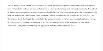 PLEASE ANSWER WITH GRAPH: Suppose that an industry is initially at a long-run competitive equilibrium. Originally,
firms in the industry had very low fixed costs, but due to a new law, firms' fixed costs increased significantly. Throughout
all these changes, the industry remains competitive. Graphically show how this new law changes the industry in both the
short run and long run. To receive full credit, you must: Correctly show how the law changed the MC, AVC, ATC, LRS,
Demand and Short - Run Supply Curves (if at all). Correctly show profits at the firm level immediately after the new law
is put in place and in the long run. Correctly show how the market will adjust to the new long-run competitive
equilibrium. Clearly show how the long-run equilibrium market quantity and market price