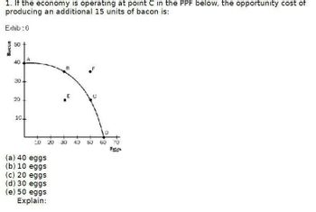 1. If the economy is operating at point C in the PPF below, the opportunity cost of
producing an additional 15 units of bacon is:
Exhib: 6
Висол
50
40
A
30
20
20
10.
E
D
10
20
30 40 50
60
70
(a) 40 eggs
(b) 10 eggs
(c) 20 eggs
(d) 30 eggs
(e) 50 eggs
Explain: