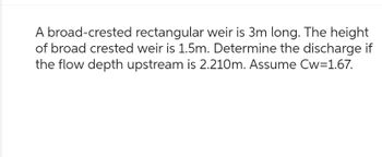 A broad-crested rectangular weir is 3m long. The height
of broad crested weir is 1.5m. Determine the discharge if
the flow depth upstream is 2.210m. Assume Cw=1.67.