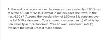 At the end of a race a runner decelerates from a velocity of 9.10 m/s
at a rate of 1.50 m/s2. (a) How far in meters does she travel in the
next 6.50 s? (Assume the deceleration of 1.50 m/s2 is constant over
the full 6.50 s.) Incorrect: Your answer is incorrect. m (b) What is her
final velocity in m/s? Incorrect: Your answer is incorrect. m/s (c)
Evaluate the result. Does it make sense?