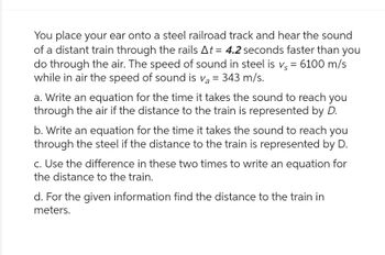 You place your ear onto a steel railroad track and hear the sound
of a distant train through the rails At = 4.2 seconds faster than you
do through the air. The speed of sound in steel is vs = 6100 m/s
while in air the speed of sound is va = 343 m/s.
a. Write an equation for the time it takes the sound to reach you
through the air if the distance to the train is represented by D.
b. Write an equation for the time it takes the sound to reach you
through the steel if the distance to the train is represented by D.
c. Use the difference in these two times to write an equation for
the distance to the train.
d. For the given information find the distance to the train in
meters.
