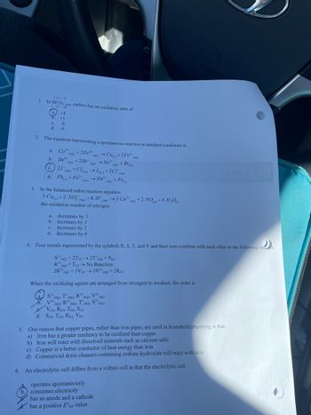 4.
14-2
1. In HCO3(aq), carbon has an oxidation state of
14-6
a.
5.
C.
d. -4
2. The equation representing a spontaneous reaction at standard conditions is
(aq) → Cos) +2Fe³+ (aq)
(aq)
(aq)
Co²+
(aq) +2Fe²+
Sn+ +2 Br
→ Sn²+ (aq) + Br₂(1)
21 (aq) + Cl2(g) →→ 12(s) +2CI (aq)
→Pb²+
(aq) + Fe(s)
Pb+Fe²+ (aq)
a.
b.
+4
+1
C.
d.
0
3. In the balanced redox reaction equation
3 Cu() +2 NO3(aq) +8 H* (aq) →3 Cu²+ (aq) +2 NO(g) +4 H₂O
the oxidation number of nitrogen
a. decreases by 3
b. increases by 3
C.
increases by 2
d. decreases by 6
Four metals represented by the symbols R, S, T, and V and their ions combine with each other in the following mer:
S2+ (aq) + 2T(s) → 2T* (aq) + S(s)
R³+ (aq) +T(s)→ No Reaction
2R³+ (aq) + 3V (s) → 3V²+ (aq) + 2R(s)
When the oxidizing agents are arranged from strongest to weakest, the order is
(aq)
a
S2 (aq), (aq), R³(aq), V2+
X. V²+ (aq),
V2+ (aq), R³+ (aq),
T'(aq), S2+
e. V(s), R(s), T(s), S(s)
d. S(s), T(s), R(s), V(s)
operates spontaneously
AIRBAG
MOTORJA
5. One reason that copper pipes, rather than iron pipes, are used in household plumbing is that:
a) Iron has a greater tendency to be oxidized than copper
b) Iron will react with dissolved minerals such as calcium salts
c) Copper is a better conductor of heat energy than iron
d) Commercial drain cleaners containing sodium hydroxide will react with iron.
6. An electrolytic cell differs from a voltaic cell in that the electrolytic cell
a.
b. consumes electricity
has an anode and a cathode
has a positive Enet value