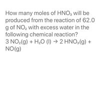 How many moles of HNO3 will be
produced from the reaction of 62.0
g of NO2 with excess water in the
following chemical reaction?
3 NO2(g) + H2O (1) → 2 HNO3(g) +
NO(g)
