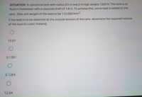 SITUATION: A cylindrical tank with radius 0.5 m and 2 m high weighs 1200 N. The tank is to
float in freshwater with a required draft of 1.8 m. To achieve this, some lead is added to the
tank. Take unit weight of the lead to be 110,000 N/m3.
If the lead is to be attached at the outside bottom of the tank, determine the required volume
of the lead (in cubic meters).
13.91
0.1391
0.1264
12.64
