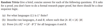 Random Trivia Give a brief, concise answer for each of the following questions. If it asks
for a proof, you don't have to do a formal research paper proof, but there should be a clear
sequence logic.
(a) For what languages (L) is L* finite?
.
(b) Describe two languages, A and B, where such that |A · B| < |A| · |B|
(c) Prove (AUB)* = (A* B*)* for all languages A and B.