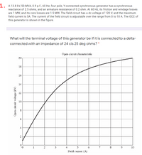 1. A 13.8 kV, 50-MVA, 0.9 p.f., 60 Hz, four pole, Y-connected synchronous generator has a synchronous
reactance of 2.5 ohms, and an armature resistance of 0.2 ohm. At 60 Hz, its friction and windage losses
are 1 MW, and its core losses are 1.5 MW. The field circuit has a dc voltage of 120 V, and the maximum
field current is 5A. The current of the field circuit is adjustable over the range from 0 to 10 A. The OCC of
this generator is shown in the figure.
What will the terminal voltage of this generator be if it is connected to a delta-
connected with an impedance of 24 cis 25 deg ohms? *
Open-circuit characteristic
20
18
16
14
12
10
1
2
3
4
5
7
10
Field cument (A)
00
4.
2.
Open-circuit voltage (kV)
