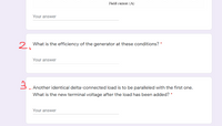 Field curent (A)
Your answer
2. What is the efficiency of the generator at these conditions? *
Your answer
Another identical delta-connected load is to be paralleled with the first one.
What is the new terminal voltage after the load has been added? *
Your answer
