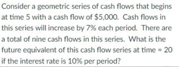 Consider a geometric series of cash flows that begins
at time 5 with a cash flow of $5,000. Cash flows in
this series will increase by 7% each period. There are
a total of nine cash flows in this series. What is the
future equivalent of this cash flow series at time = 20
if the interest rate is 10% per period?