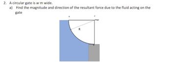 **Problem Statement:**

2. A circular gate is \( w \, \text{m} \) wide.

   a) Find the magnitude and direction of the resultant force due to the fluid acting on the gate.

**Diagram Description:**

The diagram shows a circular segment submerged in a fluid. The segment appears to be part of a circle with radius \( R \), with the circular arc facing downwards. The top of the segment is labeled as points A and C, where point C is connected to a hinge. The straight segment of the submerged section joins point C to another point B, forming a right angle at the hinge. The region below the arc is shaded in blue, likely indicating the area in contact with the fluid. The entire cross-section represents a vertical slice of the gate that is used to find the force exerted by the fluid on the gate.

**Explanation:**

The purpose of the problem is to determine the force exerted by the fluid on the gate by considering the submerged area and the properties of the fluid. The force will depend on factors such as the depth of the gate and the fluid density.