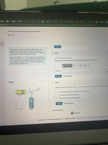 Mic
Ch
Mic
Pe * COL ★ COL ★ Sar
<HW08: Conservation of Energy and Momentum
Item 19
Figure
In this problem we will consider the collision of two cars
initially moving at right angles. We assume that after the
collision the cars stick together and travel off as a single unit.
The collision is therefore completely inelastic.
Two cars of masses m₁ and m2 collide at an intersection.
Before the collision, car 1 was traveling eastward at a speed
of ₁, and car 2 was traveling northward at a speed of 2. (
Figure 1) After the collision, the two cars stick together and
travel off in the direction shown.
D
ollege.com/course.html?courseld=17916803&OpenVellumHMAC=ffbedfebe07f00deb571507087ff1ab7&key=2731617288184784456262023#10301
m₁
Car 1
E
m₂
PH
Car 2
<1 of 1
0
op P Pe [SP Peop
Submit
▼ Part B
▼
tan(0) =
Submit
Part C
Find the tangent of the angle 8.
Express your answer in terms of the momenta of the two cars, p₁ and p2.
195) ΑΣΦ
Submit
Ne
Request Answer
Provide Feedback
Int
→
Request Answer
stu
O The magnitudes of the momenta of the cars were equal.
O The masses of the cars were equal.
O The velocities of the cars were equal.
P Pearson
op
?
Suppose that after the collision, tan = 1; in other words, is 45°. This means that before the c
Pe
Pe C
+
Copyright © 2023 Pearson Education Inc. All rights reserved. | Terms of Use | Privacy Policy | Permissions Ce