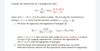 Consider the Hamiltonian for a hydrogen-like atom
p2
H =
+ V(r)+:
2me
S.L dV(r)
2mer
dr
where V(r) =-Za/r, Z is the atomic number. We can take the convenience by
setting ħ = c = 1, hence the fine structure constant a =
4T eg fic
a. We know the eigenvalue and eigenstate of hydrogen are
a?me
Ene =
|Wnem) = |Rn,e)|em),
2(n, + l+1)2'
with n = n, + l+1. But with the newly added spin-orbit coupling, it is better
to move in SL-coupling representation. Construct the eigenstates for
{H, J², Jz, L²} with the eigenstates of hydrogen.
b. Find the energy level splitting by spin-orbital coupling (you can utilize
Hellmann-Feynman theorem for the expectation values instead of integration).
