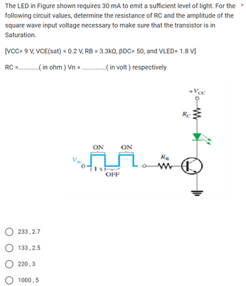 The LED in Figure shown requires 30 mA to emit a sufficient level of light. For the
following circuit values, determine the resistance of RC and the amplitude of the
square wave input voltage necessary to make sure that the transistor is in
Saturation.
[VCC= 9 V, VCE(sat) = 0.2 V, RB = 3.3kQ, BDC= 50, and VLED= 1.8 V]
RC (in ohm) Vn =
..( in volt) respectively
+Voc
233, 2.7
133,2.5
220,3
1000,5
ON
ON
RB
OFF
Re