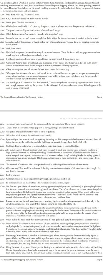On a Friday night in October in a dimly lit family room, Kate, home for a fall break from college, has just finished
watching a movie with her sister, Lisa, to celebrate National Popcorn Popping Month. Lisa loves spending time with
her sister. However, Kate is lying on the couch catching up on the sleep she had missed during the past week because
of the never-ending exams and term papers.
Lisa: Hey, Kate, wake up. The movie's over!
Kate: Oh, I must have dozed off. How was the movie?
Lisa: It was great. Too bad you missed it.
Kate: Glad to hear you liked it. Let's clean up this place... there is leftover popcorn. Do you want to finish it?
Lisa: The good ones are all gone, and the rest of them haven't popped.
Kate: Oh, I didn't see those 'old maids'... I wonder why they didn't pop.
Lisa: It may be that they weren't heated enough, but I did follow the instructions, and it worked perfectly before!
Kate (now fully awake): The amount of heat is only a part of the explanation. The real drive for popping popcorn is
water power.
Lisa: Huh, how come?
Kate: If the hull (the protective coat) is damaged, the water leaks out. Then, the kernel will not pop; no matter how
much you heat it. More heat can only dry it up.
Lisa: I still don't understand why water is found inside the corn kernel. It looks dry to me.
Kate: Come on! Water is there even though you can't see it. Where there's life, there's water. Life on earth simply
cannot exist without water. Don't you get it? Water is present in all living organisms.
Lisa: Okay, smarty pants, just tell me exactly how water causes the corn to pop.
Kate: When you heat the corn, the water inside each kernel boils and becomes a vapor. As a vapor, water occupies
more volume and can generate enough pressure from within to burst open each kernel and the previously
condensed starch expands to form a puff ball.
Lisa: Ah, now I get it. It's the steam that does the trick. Those damaged corn kernels dry up; without water there is
not enough steam to build up the pressure. So the old maids don't pop and remain intact. What happens if the
corn is loaded with water?
"The Secret of Popcorn Popping" by Chen and Hendrix
Kate: Too much water interferes with the expansion of the starch and you'll have chewy popcorn.
Lisa: Gross. Then the secret to perfect popcorn is having the right amount of water!
Kate: You got it! The ideal amount of water is 14 to15 percent.
Lisa: What does all that water do inside that corn kernel?
Page 1
NATIONAL CENTER FOR CASE STUDY TEACHING IN SCIENCE
Kate: I just told you that water is in all living things including us. The average adult body contains about 42 liters of
fluids, located on the inside (intracellular fluid) and the outside (extracellular fluid) of all cells.
Lisa: Chill out. I just wonder what is so special about water that makes it essential for life.
Kate (takes a deep breath): Though the individual water molecule is small and simple, water molecules can form a
large powerful network via hydrogen bonding. Water is known as the solvent of life because it can dissolve
many inorganic and organic compounds, such as minerals and our body's building blocks, including glycerol,
monosaccharides, amino acids, etc. This feature enables water to carry nutrients to and wastes away from
cells and tissues.
Lisa: The network of water acts like a transport vehicle! Do all biological molecules dissolve in water?
Kate: Of course not! That would be a disaster! Solubility in water is very selective. Cell membranes, for example, do
not dissolve in water.
Lisa: Really, why not?
Kate: Cell membranes are made in part from glycerophospholipids, a kind of fat.
Lisa: So cell membranes are made of fat? I know fat and water don't mix, right?
Kate: Yes, fats are a part of the cell membrane, mainly glycerophospholipids (and cholesterol). A glycerophospholipid
is a four-part molecule that consists of a glycerol, a trialcohol. Two of the alcohols are bonded to two long-chain
fatty acids and the third alcohol is bonded to a phosphate-modified carbon moiety. When mixed with water,
the phospholipids form two-layered membrane envelopes and water can be found on both the inside and
outside of those envelopes. Without water cell membranes could not form.
Lisa: It makes sense that the cell membrane serves as a fatty barrier to enclose the contents of a cell. But why is the
enveloping membrane two layered? Is it because water is on both sides of the cell?
Kate: Yeah, now you're thinking. The two parts of a glycerophospholipid behave differently around water. In the
presence of water, the phosphate-containing moieties (polar heads) orient themselves at the surfaces to contact
with the water, while the fatty acid portions (the two non-polar tails) are sequestered to the interior of the
membrane, away from water, to interact with each other.
Lisa: What makes the polar heads face the water while the non-polar tails bury themselves inside the membrane?
Kate: Water power! The water is a polar molecule (its two ends have opposing charges); the polar heads of the lipid
are hydrophilic (i.e., water-loving) and therefore are attracted to water; and the non-polar tails of the lipids are
hydrophobic (i.e., water-fearing). The general solubility rule is obeyed, and "like dissolves like." Therefore polar
substances attract water; and non-polar substances repel water.
Lisa: Interesting! Water serves as an usher to direct who goes where, making sure its favorites are nearby. Quite a
powerful director! You mentioned awhile ago that water acts as a transport vehicle to carry wastes, nutrients,
and building blocks around cells. Here water is an enabler for the formation of cell membranes. Water is not
only powerful, but also very flexible. Tell me more about the functions of cellular water.
"The Secret of Popcorn Popping" by Chen and Hendrix
Kate: Using the same tricks, water directs protein folding in accordance with the polarities of the amino acid building
blocks. Generally, charged and polar amino acids stay at the surface of the protein in contact with the water.
Non-polar amino acids pull the protein chain in the opposite directions in order to stay together and away from
Page 2