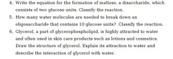 4. Write the equation for the formation of maltose, a disaccharide, which
consists of two glucose units. Classify the reaction.
5. How many water molecules are needed to break down an
oligosaccharide that contains 10 glucose units? Classify the reaction.
6. Glycerol, a part of glycerophospholipid, is highly attracted to water
and often used in skin care products such as lotions and cosmetics.
Draw the structure of glycerol. Explain its attraction to water and
describe the interaction of glycerol with water.