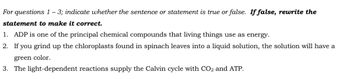 For questions 1 - 3; indicate whether the sentence or statement is true or false. If false, rewrite the
statement to make it correct.
1. ADP is one of the principal chemical compounds that living things use as energy.
2. If you grind up the chloroplasts found in spinach leaves into a liquid solution, the solution will have a
green color.
3. The light-dependent reactions supply the Calvin cycle with CO2 and ATP.