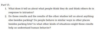 Part VI:
1. What does it tell us about what people think they do and think others do in
response to intrusion?
2. Do these results and the results of the other studies tell us about anything
else besides parking? Do people behave in similar ways in other places
besides parking lots? In what other kinds of situations might these results
help us understand human behavior?