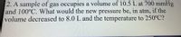 2. A sample of gas occupies a volume of 10.5 L at 700 mmHg
and 100°C. What would the new pressure be, in atm, if the
volume decreased to 8.0 L and the temperature to 250°C?
