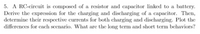 5. A RC-circuit is composed of a resistor and capacitor linked to a battery.
Derive the expression for the charging and discharging of a capacitor. Then,
determine their respective currents for both charging and discharging. Plot the
differences for cach scenario. What are the long term and short term behaviors?

