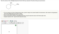 Draw the structure of the a cleavage fragment(s) that the following compound will produce during mass spectrometry:
ОН
.CH3
• For an a cleavage, only draw charged species; place a positive charge on the carbon bonded to the heteroatom. Add a radical to the appropriate
atom if the charged species also carries a radical.
• Do not use the square brackets tool in your answer.
Draw one structure per sketcher. Add additional sketchers using the drop-down menu in the bottom right corner.
Separate structures with + signs from the drop-down menu.
C
opy
aste
