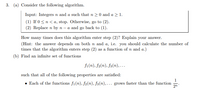 3. (a) Consider the following algorithm.
Input: Integers n and a such that n 20 and a > 1.
(1) If 0 <n< a, stop. Otherwise, go to (2).
(2) Replace n by n - a and go back to (1).
How many times does this algorithm enter step (2)? Explain your answer.
(Hint: the answer depends on both n and a, i.e. you should calculate the number of
times that the algorithm enters step (2) as a function of n and a.)
(b) Find an infinite set of functions
fi(n), f2(n), fa(n), ….
such that all of the following properties are satisfied:
1
• Each of the functions f1(n), f2(n), f3(n), .. grows faster than the function
2n
