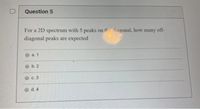 D
Question 5
For a 2D spectrum with 5 peaks on the diagonal, how many off-
diagonal peaks are expected
а. 1
O b. 2
с. 3
d. 4
