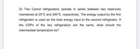 Q/ Two Carnot refrigerators operate in series between two reservoirs
maintained at 20°C and 200°C, respectively. The energy output by the first
refrigerator is used as the heat energy input to the second refrigerator. If
the COPS of the two refrigerators are the same, what should the
intermediate temperature be?
