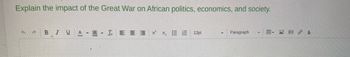 Explain the impact of the Great War on African politics, economics, and society.
+ A BIU A A - IEEE ×²×₂ EE 12pt
Paragraph
- fr