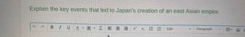 Explain the key events that led to Japan's creation of an east Asian empire.
+
P
B I U
A A IEEE X² X₂
- 12pt
Paragraph