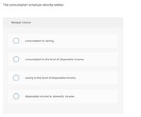 The consumption schedule directly relates
Multiple Choice
consumption to saving.
consumption to the level of disposable income.
saving to the level of disposable income.
disposable income to domestic income.
