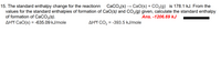 CaCO3(s) → CaO(s) + CO2(g) is 178.1 kJ. From the
15. The standard enthalpy change for the reactionn
values for the standard enthalpies of formation of CaO(s) and CO2(g) given, calculate the standard enthalpy
of formation of CaCO3(s).
AH°f CaO(s) = -635.09 kJ/mole
Ans. -1206.69 kJ
AH°f CO, = -393.5 kJ/mole
