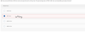 ABC Corp. borrows $5 million at 10% from a bank and swaps this loan for a 12% yen loan. The spot exchange rate is JPY105 = USD1. How much does ABC pay annually to the bank?
Multiple Choice
¥1.26 million
¥5.71 million
Wrong
¥52.50 million
¥63.00 million