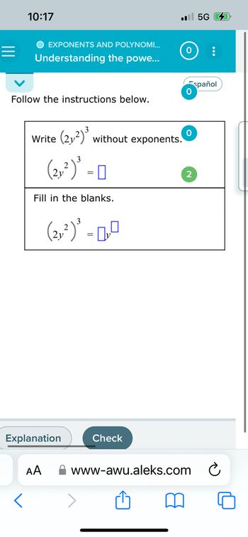 10:17
O EXPONENTS AND POLYNOMI...
Understanding
the powe...
Follow the instructions below.
Write (2₁²) ³ without exponents.
(2,²) ³ - 0
Fill in the blanks.
(2,²)³ -0,0
Explanation
AA
.5G
Check
0
0
0
2
www-awu.aleks.com
spañol