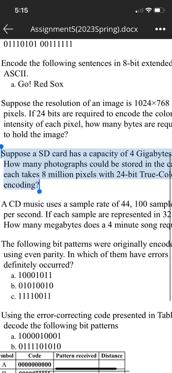 5:15
Assignment5(2023Spring).docx
01110101 00111111
Encode the following sentences in 8-bit extended
ASCII.
a. Go! Red Sox
Suppose the resolution of an image is 1024×768
pixels. If 24 bits are required to encode the color
intensity of each pixel, how many bytes are requ
to hold the image?
Suppose a SD card has a capacity of 4 Gigabytes
How many photographs could be stored in the ca
each takes 8 million pixels with 24-bit True-Col
encoding?
A CD music uses a sample rate of 44, 100 sample
per second. If each sample are represented in 32
How many megabytes does a 4 minute song requ
●●●
The following bit patterns were originally encode
using even parity. In which of them have errors
definitely occurred?
D
a. 10001011
b. 01010010
c. 11110011
Using the error-correcting code presented in Tabl
decode the following bit patterns
a. 1000010001
b. 0111101010
mbol
Code
A 0000000000
0000011
Pattern received Distance