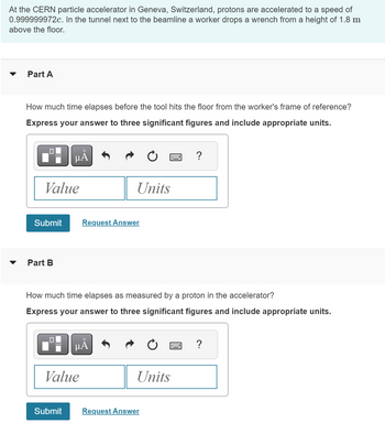At the CERN particle accelerator in Geneva, Switzerland, protons are accelerated to a speed of
0.999999972c. In the tunnel next to the beamline a worker drops a wrench from a height of 1.8 m
above the floor.
Part A
How much time elapses before the tool hits the floor from the worker's frame of reference?
Express your answer to three significant figures and include appropriate units.
☐
о
με
Value
Units
Submit
Request Answer
་
Part B
?
How much time elapses as measured by a proton in the accelerator?
Express your answer to three significant figures and include appropriate units.
на
Value
?
Units
Submit
Request Answer