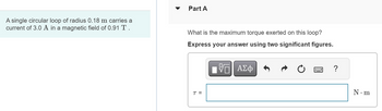 A single circular loop of radius 0.18 m carries a
current of 3.0 A in a magnetic field of 0.91 T.
Part A
What is the maximum torque exerted on this loop?
Express your answer using two significant figures.
VE ΑΣΦ
T =
?
N.m