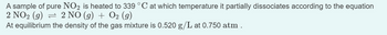 A sample of pure NO2 is heated to 339 °C at which temperature it partially dissociates according to the equation
2 NO₂ (g) ⇒ 2 NO (g) + O2 (g)
At equilibrium the density of the gas mixture is 0.520 g/L at 0.750 atm.