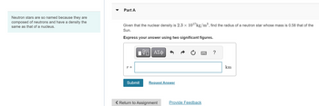 Neutron stars are so named because they are
composed of neutrons and have a density the
same as that of a nucleus.
Part A
Given that the nuclear density is 2.3 × 1017 kg/m³, find the radius of a neutron star whose mass is 0.58 that of the
Sun.
Express your answer using two significant figures.
ΜΕ ΑΣΦ
r =
Submit
Request Answer
Return to Assignment
Provide Feedback
km