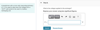 A transformer with a turns ratio (secondary/primary)
of 1:13 is used to step down the voltage from a
120-V wall socket to be used in a battery
recharging unit.
Part A
What is the voltage supplied to the recharger?
Express your answer using two significant figures.
-ΨΓ ΑΣΦ
V =
Submit
Request Answer
?
V