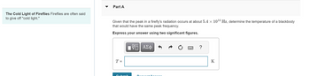 The Cold Light of Fireflies Fireflies are often said
to give off "cold light."
Part A
Given that the peak in a firefly's radiation occurs at about 5.4 x 1014 Hz, determine the temperature of a blackbody
that would have the same peak frequency.
Express your answer using two significant figures.
ΜΕ ΑΣΦ
0
?
T =
Submit
Request A power.
K