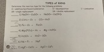 TYPES of RXNS
Determine the reaction type for the following problems.
S = addition/synthesis/combination
SR = single replacement
1) NaOH + CuSO4 → NaSO4+ Cu(OH)2
CO2 + H2O
2) C4H12 + O2 →
اروی
3) Fe + O2 →
Fe2O3
D= decomposition
DR = double replacement
4) Mg3(PO4)2 + H2 -
5) H2SO4 →
6) Na + F2 →
7) AgF+CaCl2 → AgCl + CaF2
Mg + H3PO4
H2O + SO3
NaF
C= combustion