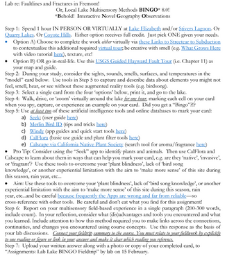 Lab re: Faultlines and Fractures in Fremont!
Step 1: Spend 1 hour IN PERSON OR VIRTUALLY at Lake Elizabeth and/or Stivers Lagoon. Or
Quarry Lakes. Or Coyote Hills. Either option receives full credit. Just pick ONE given your needs.
Option A) Choose to complete the work either virtually via these Links to Streetcar to Subduction
to contextualize this additional required virtual tour; be creative with smell (e.g. What Grows Here
with video tutorial here), texture, etc!
●
Or, Local Lake Multisensory Methods BINGO* 8.0!
*Behold! Interactive Novel Geography Observations
• Option B) OR go in-real-life. Use this USGS Guided Hayward Fault Tour (i.e. Chapter 11) as
your map and guide.
Step 2: During your study, consider the sights, sounds, smells, surfaces, and temperatures in the
"model" card below. Use tools in Step 5 to capture and describe data about elements you might not
feel, smell, hear, or see without these augmented reality tools (e.g. birdsong).
Step 3: Select a single card from the four 'options' below, print it, and go to the lake.
Step 4: Walk, drive, or 'zoom' virtually around the lake for one hour, marking each cell on your card
when you spy, capture, or experience an example on your card. Did you get a "Bingo"?!?
Step 5: Use at least two of these artificial intelligence tools and online databases to mark your card:
a) Seek; (user guide here)
b) Merlin Bird ID (tips and tricks here)
c) Windy (app guides and quick start tools here)
d) CalFlora (basic use guide and plant filter tools here)
e) Calscape via California Native Plant Society (search tool for aroma/fragrance here)
Pro Tip: Consider using the "Seek" app to identify plants and animals. Then use CalFlora and
Calscape to learn about them in ways that can help you mark your card, e.g. are they 'native', 'invasive',
or 'fragrant'? Use these tools to overcome your 'plant blindness', lack of bird song
knowledge', or another experiential limitation with the aim to make more sense' of this site during
rain year, etc...
●
this season,
Aim: Use these tools to overcome your ‘plant blindness', lack of ‘bird song knowledge', or another
experiential limitation with the aim to 'make more sense' of this site during this season, rain
year, etc...and be careful because frequently the Apps are wrong and far from reliable so
cross-reference with other tools. Be careful and don't eat what you find for this assignment!
Step 6: Report on your multisensory field-based experience in a single paragraph (200-300 words,
include count). In your reflection, consider what (dis)advantages and tools you encountered and what
you learned. Include attention to how this method required you to make links across the connections,
continuities, and changes you encountered using course concepts. Use this response as the basis of
your lab discussions. Connect your fieldtrip summary to the course. You must relate to your fieldwork by explicitly
to one reading or figure or link in your answer and make it clear which reading you reference.
Step 7: Upload your written answer along with a photo or copy of your completed card, to
"Assignments: Lab Lake BINGO Fieldtrip" by lab on 15 February.