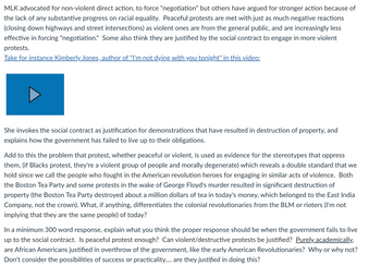 MLK advocated for non-violent direct action, to force "negotiation" but others have argued for stronger action because of
the lack of any substantive progress on racial equality. Peaceful protests are met with just as much negative reactions
(closing down highways and street intersections) as violent ones are from the general public, and are increasingly less
effective in forcing "negotiation." Some also think they are justified by the social contract to engage in more violent
protests.
Take for instance Kimberly Jones, author of "I'm not dying with you tonight" in this video:
She invokes the social contract as justification for demonstrations that have resulted in destruction of property, and
explains how the government has failed to live up to their obligations.
Add to this the problem that protest, whether peaceful or violent, is used as evidence for the stereotypes that oppress
them, (if Blacks protest, they're a violent group of people and morally degenerate) which reveals a double standard that we
hold since we call the people who fought in the American revolution heroes for engaging in similar acts of violence. Both
the Boston Tea Party and some protests in the wake of George Floyd's murder resulted in significant destruction of
property (the Boston Tea Party destroyed about a million dollars of tea in today's money, which belonged to the East India
Company, not the crown). What, if anything, differentiates the colonial revolutionaries from the BLM or rioters (I'm not
implying that they are the same people) of today?
In a minimum 300 word response, explain what you think the proper response should be when the government fails to live
up to the social contract. Is peaceful protest enough? Can violent/destructive protests be justified? Purely academically,
are African Americans justified in overthrow of the government, like the early American Revolutionaries? Why or why not?
Don't consider the possibilities of success or practicality.... are they justified in doing this?