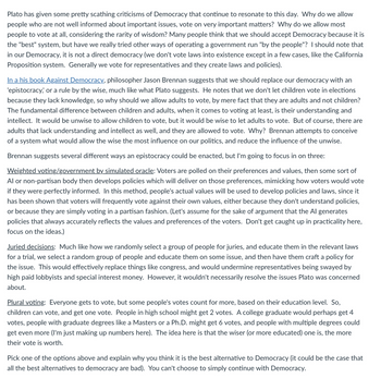 Plato has given some pretty scathing criticisms of Democracy that continue to resonate to this day. Why do we allow
people who are not well informed about important issues, vote on very important matters? Why do we allow most
people to vote at all, considering the rarity of wisdom? Many people think that we should accept Democracy because it is
the "best" system, but have we really tried other ways of operating a government run "by the people"? I should note that
in our Democracy, it is not a direct democracy (we don't vote laws into existence except in a few cases, like the California
Proposition system. Generally we vote for representatives and they create laws and policies).
In a his book Against Democracy, philosopher Jason Brennan suggests that we should replace our democracy with an
'epistocracy,' or a rule by the wise, much like what Plato suggests. He notes that we don't let children vote in elections
because they lack knowledge, so why should we allow adults to vote, by mere fact that they are adults and not children?
The fundamental difference between children and adults, when it comes to voting at least, is their understanding and
intellect. It would be unwise to allow children to vote, but it would be wise to let adults to vote. But of course, there are
adults that lack understanding and intellect as well, and they are allowed to vote. Why? Brennan attempts to conceive
of a system what would allow the wise the most influence on our politics, and reduce the influence of the unwise.
Brennan suggests several different ways an epistocracy could be enacted, but I'm going to focus in on three:
Weighted voting/government by simulated oracle: Voters are polled on their preferences and values, then some sort of
Al or non-partisan body then develops policies which will deliver on those preferences, mimicking how voters would vote
if they were perfectly informed. In this method, people's actual values will be used to develop policies and laws, since it
has been shown that voters will frequently vote against their own values, either because they don't understand policies,
or because they are simply voting in a partisan fashion. (Let's assume for the sake of argument that the Al generates
policies that always accurately reflects the values and preferences of the voters. Don't get caught up in practicality here,
focus on the ideas.)
Juried decisions: Much like how we randomly select a group of people for juries, and educate them in the relevant laws
for a trial, we select a random group of people and educate them on some issue, and then have them craft a policy for
the issue. This would effectively replace things like congress, and would undermine representatives being swayed by
high paid lobbyists and special interest money. However, it wouldn't necessarily resolve the issues Plato was concerned
about.
Plural voting: Everyone gets to vote, but some people's votes count for more, based on their education level. So,
children can vote, and get one vote. People in high school might get 2 votes. A college graduate would perhaps get 4
votes, people with graduate degrees like a Masters or a Ph.D. might get 6 votes, and people with multiple degrees could
get even more (I'm just making up numbers here). The idea here is that the wiser (or more educated) one is, the more
their vote is worth.
Pick one of the options above and explain why you think it is the best alternative to Democracy (it could be the case that
all the best alternatives to democracy are bad). You can't choose to simply continue with Democracy.
