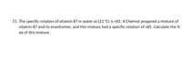 15. The specific rotation of vitamin B7 in water at (22 °C) is +92. A chemist prepared a mixture of vitamin B7 and its enantiomer, and this mixture had a specific rotation of +85. Calculate the % ee (enantiomeric excess) of this mixture.